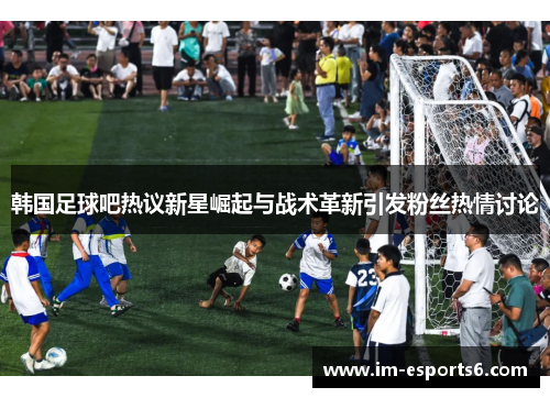 韩国足球吧热议新星崛起与战术革新引发粉丝热情讨论
